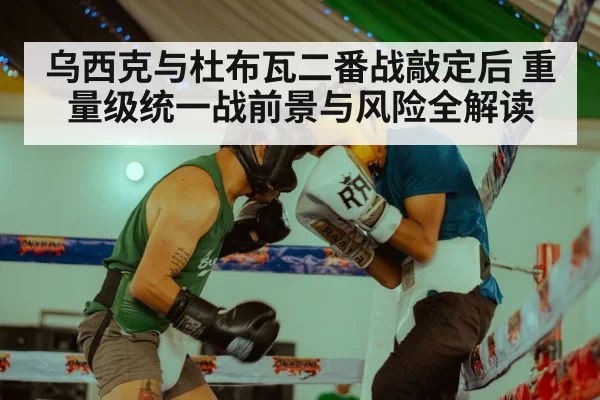 乌西克与杜布瓦二番战敲定后 重量级统一战前景与风险全解读